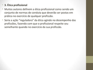 • 3. Ética profissional 
• Muitos autores definem a ética profissional como sendo um 
conjunto de normas de conduta que deverão ser postas em 
prática no exercício de qualquer profissão. 
• Seria a ação “reguladora” da ética agindo no desempenho das 
profissões, fazendo com que o profissional respeite seu 
semelhante quando no exercício da sua profissão. 
 
