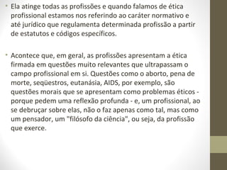 • Ela atinge todas as profissões e quando falamos de ética 
profissional estamos nos referindo ao caráter normativo e 
até jurídico que regulamenta determinada profissão a partir 
de estatutos e códigos específicos. 
• Acontece que, em geral, as profissões apresentam a ética 
firmada em questões muito relevantes que ultrapassam o 
campo profissional em si. Questões como o aborto, pena de 
morte, seqüestros, eutanásia, AIDS, por exemplo, são 
questões morais que se apresentam como problemas éticos - 
porque pedem uma reflexão profunda - e, um profissional, ao 
se debruçar sobre elas, não o faz apenas como tal, mas como 
um pensador, um "filósofo da ciência", ou seja, da profissão 
que exerce. 
 