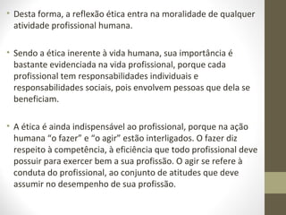 • Desta forma, a reflexão ética entra na moralidade de qualquer 
atividade profissional humana. 
• Sendo a ética inerente à vida humana, sua importância é 
bastante evidenciada na vida profissional, porque cada 
profissional tem responsabilidades individuais e 
responsabilidades sociais, pois envolvem pessoas que dela se 
beneficiam. 
• A ética é ainda indispensável ao profissional, porque na ação 
humana “o fazer” e “o agir” estão interligados. O fazer diz 
respeito à competência, à eficiência que todo profissional deve 
possuir para exercer bem a sua profissão. O agir se refere à 
conduta do profissional, ao conjunto de atitudes que deve 
assumir no desempenho de sua profissão. 
 