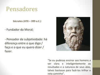Pensadores 
Sócrates (470 – 399 a.C.) 
- Fundador da Moral; 
- Pensador da subjetividade: há 
diferença entre o que digo / 
faço e o que eu quero dizer / 
fazer. 
“Se eu pudesse ensinar aos homens a 
ver clara e inteligentemente os 
resultados e a natureza de seus atos, 
talvez bastasse para fazê-los trilhar o 
reto caminho”. 
 