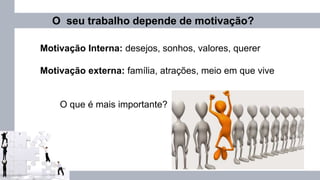 O seu trabalho depende de motivação?
Motivação Interna: desejos, sonhos, valores, querer
Motivação externa: família, atrações, meio em que vive
O que é mais importante?
 