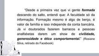 “Desde a primeira vez que vi gente formada
descendo do salto, entendi que: A faculdade só da
informação. Formação mesmo é algo de berço, é
valor de família e isso independe da conta bancária.
Já vi doutorados fazerem barracos e pessoas
analfabetas darem um show de civilidade,
generosidade e ética comportamental.” (Rosiane
Silva, retirado do Facebook)
 