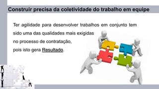 Construir precisa da coletividade do trabalho em equipe
Ter agilidade para desenvolver trabalhos em conjunto tem
sido uma das qualidades mais exigidas
no processo de contratação,
pois isto gera Resultado.
 