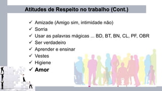 Atitudes de Respeito no trabalho (Cont.)
 Amizade (Amigo sim, intimidade não)
 Sorria
 Usar as palavras mágicas ... BD, BT, BN, CL, PF, OBR
 Ser verdadeiro
 Aprender e ensinar
 Vestes
 Higiene
 Amor
 
