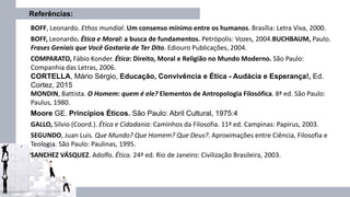 Referências:
BOFF, Leonardo. Ethos mundial. Um consenso mínimo entre os humanos. Brasília: Letra Viva, 2000.
BOFF, Leonardo. Ética e Moral: a busca de fundamentos. Petrópolis: Vozes, 2004.BUCHBAUM, Paulo.
Frases Geniais que Você Gostaria de Ter Dito. Ediouro Publicações, 2004.
COMPARATO, Fábio Konder. Ética: Direito, Moral e Religião no Mundo Moderno. São Paulo:
Companhia das Letras, 2006.
CORTELLA, Mário Sérgio, Educação, Convivência e Ética - Audácia e Esperança!, Ed.
Cortez, 2015
MONDIN, Battista. O Homem: quem é ele? Elementos de Antropologia Filosófica. 8ª ed. São Paulo:
Paulus, 1980.
Moore GE. Princípios Éticos. São Paulo: Abril Cultural, 1975:4
GALLO, Silvio (Coord.). Ética e Cidadania: Caminhos da Filosofia. 11ª ed. Campinas: Papirus, 2003.
SEGUNDO, Juan Luis. Que Mundo? Que Homem? Que Deus?. Aproximações entre Ciência, Filosofia e
Teologia. São Paulo: Paulinas, 1995.
SANCHEZ VÁSQUEZ. Adolfo. Ética. 24ª ed. Rio de Janeiro: Civilização Brasileira, 2003.
 