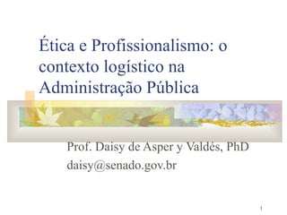 1
Ética e Profissionalismo: o
contexto logístico na
Administração Pública
Prof. Daisy de Asper y Valdés, PhD
daisy@senado.gov.br
 