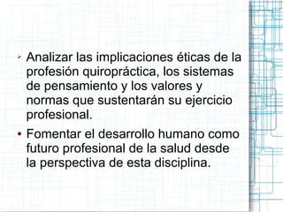 ➢   Analizar las implicaciones éticas de la
    profesión quiropráctica, los sistemas
    de pensamiento y los valores y
    normas que sustentarán su ejercicio
    profesional.
●   Fomentar el desarrollo humano como
    futuro profesional de la salud desde
    la perspectiva de esta disciplina.
 