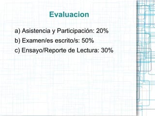 Evaluacion

a) Asistencia y Participación: 20%
b) Examen/es escrito/s: 50%
c) Ensayo/Reporte de Lectura: 30%
 