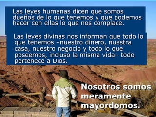Las leyes humanas dicen que somos dueños de lo que tenemos y que podemos hacer con ellas lo que nos complace. Nosotros somos meramente mayordomos.   Las leyes divinas nos informan que todo lo que tenemos –nuestro dinero, nuestra casa, nuestro negocio y todo lo que  poseemos, incluso la misma vida– todo pertenece a Dios. 