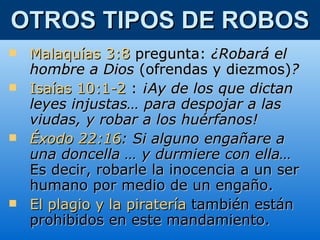 OTROS TIPOS DE ROBOS Malaquías 3:8   pregunta:  ¿Robará el hombre a Dios  (ofrendas y diezmos) ? Isaías 10:1-2   :  ¡Ay de los que dictan leyes injustas… para despojar a las viudas, y robar a los huérfanos! Éxodo 22:16 : Si alguno engañare a una doncella … y durmiere con ella…  Es decir,   robarle la inocencia a un ser humano por medio de un engaño. El plagio   y la piratería   también están prohibidos en este mandamiento.   
