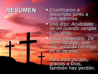 RESUMEN Crucificaron a Jesucristo junto a dos ladrones Uno dijo : Acuérdate de mí cuando vengas a tu reino. Jesús respondió:  De cierto te digo, que hoy  estarás conmigo en el paraíso. Para este pecado, gracias a Dios, también hay perdón.  