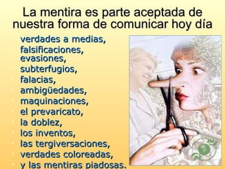 La mentira es parte aceptada de nuestra forma de comunicar  hoy día verdades a medias,  falsificaciones, evasiones,  subterfugios,  falacias,  ambigüedades, maquinaciones,  el prevaricato,  la doblez,  los inventos,  las tergiversaciones,  verdades coloreadas,  y las mentiras piadosas.   