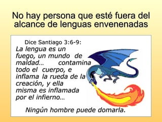 No hay persona que esté fuera del alcance de lenguas envenenadas   Dice Santiago 3:6-9:   La lengua es un  fuego, un mundo  de maldad…  contamina todo el  cuerpo, e inflama  la rueda de la  creación, y ella  misma es inflamada  por el infierno…  Ningún hombre puede domarla.   