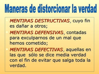 MENTIRAS DESTRUCTIVAS ,  cuyo fin es dañar a otros;  MENTIRAS DEFENSIVA S ,  contadas para exculparnos de un mal que hemos cometido;  MENTIRAS DEFECTIVAS ,  aquellas en las que  sólo se dice media verdad con el fin de evitar que salga toda la verdad.  Maneras de distorcionar la verdad  