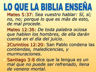 Mateo 5:37:   Sea vuestro hablar: Sí, sí; no, no; porque lo que es más de esto, de mal procede .  Mateo 12:36:   De toda palabra ociosa que hablen los hombres, de ella darán cuenta en el día del juicio .  2Corintios 12:20:  San Pablo condena las  contiendas, maledicencias, y murmuraciones. Santiago 3:8  dice que la lengua  es un mal que no puede ser refrenado, llena de veneno mortal . LO QUE LA BIBLIA ENSEÑA 