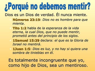 Dios es un Dios de verdad. Él nunca miente.  Números 23:19 :  Dios no es hombre para que mienta .  Tito 1:2  habla de  la esperanza de la vida eterna, la cual Dios, que no puede mentir, prometió antes del principio de los siglos .  1Samuel 15:29  declara:  el que es la Gloria de Israel no mentirá .  1Juan 1:5 :  Dios es luz, y no hay si quiera una sombra de tinieblas en él.   Es totalmente incongruente que yo, como hijo de Dios, sea un mentiroso.   ¿Porqué no debemos mentir? 