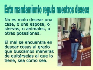No es malo desear una casa, o una esposa, o siervos, o animales, u otras posesiones.  El mal se encuentra en desear cosas al grado que buscamos maneras de quitárselas al que lo tiene, sea como sea.  Este mandamiento regula nuestros deseos  