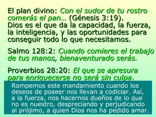 El plan divino:  Con el sudor de tu rostro comerás el pan …   (Génesis 3:19).   Dios es el que da la capacidad, la fuerza, la inteligencia, y las oportunidades para conseguir todo lo que necesitamos. Salmo 128:2:  Cuando comieres el trabajo de tus manos, bienaventurado serás. Proverbios 28:20:  El que se apresura para enriquecerse no será sin culpa .  Rompemos este mandamiento cuando los deseos de poseer nos llevan a codiciar. Así, a la fuerza, nos hacernos dueños de lo que no es nuestro, despreciando y perjudicando al prójimo, a quien Dios nos ha pedido amar. 