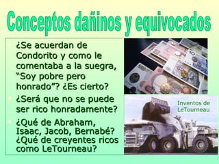 ¿Se acuerdan de Condorito y como le comentaba a la suegra, “Soy pobre pero honrado”? ¿Es cierto?  ¿Será que no se puede ser rico honradamente? ¿Qué de Abraham, Isaac, Jacob, Bernabé? ¿Qué de creyentes ricos como LeTourneau? Conceptos dañinos y equivocados Inventos de LeTourneau 