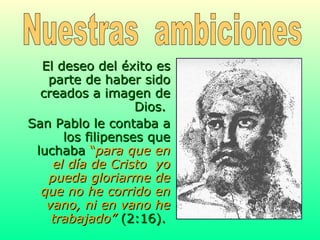 El deseo del éxito es parte de haber sido creados a imagen de Dios.  San Pablo le contaba a los filipenses que luchaba  “ para que en el día de Cristo  yo pueda gloriarme de que no he corrido en vano, ni en vano he trabajado”  (2:16).   Nuestras  ambiciones 