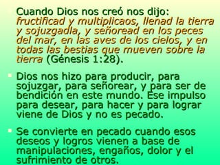 Cuando Dios nos creó nos dijo:  fructificad y multiplicaos, llenad la tierra y sojuzgadla, y señoread en los peces del mar, en las aves de los cielos, y en todas las bestias que mueven sobre la tierra  (Génesis 1:28). Dios nos hizo para producir, para sojuzgar, para señorear, y para ser de bendición en este mundo. Ese impulso para desear, para hacer y para lograr viene de Dios y no es pecado. Se convierte en pecado cuando esos deseos y logros vienen a base de manipulaciones, engaños, dolor y el sufrimiento de otros. 