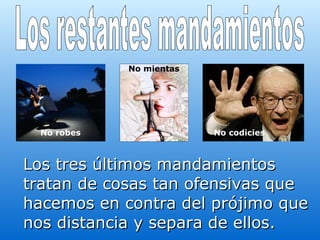Los tres últimos mandamientos tratan de cosas tan ofensivas que hacemos en contra del prójimo que nos distancia y separa de ellos.   Los restantes mandamientos No robes No mientas No codicies 