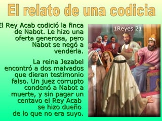 El Rey Acab codició la finca de Nabot. Le hizo una oferta generosa, pero Nabot se negó a venderla. La reina Jezabel encontró a dos malvados que dieran testimonio falso. Un juez corrupto condenó a Nabot a muerte, y sin pagar un centavo el Rey Acab  se hizo dueño  de lo que no era suyo. 1Reyes 21   El relato de una codicia 