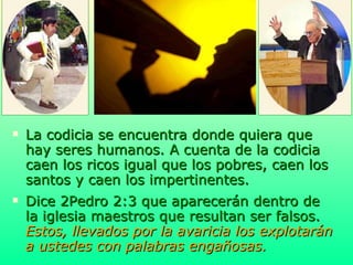 La codicia se encuentra donde quiera que hay seres humanos. A cuenta de la codicia caen los ricos igual que los pobres, caen los santos y caen los impertinentes.  Dice 2Pedro 2:3 que aparecerán dentro de la iglesia maestros que resultan ser falsos.   Estos, llevados por la avaricia los explotarán a ustedes con palabras engañosas. 