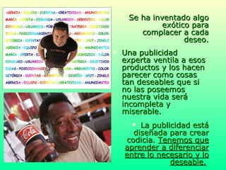 Se ha inventado algo exótico para complacer a cada deseo. Una publicidad experta ventila a esos productos y los hacen parecer como cosas tan deseables que si no las poseemos nuestra vida será incompleta y miserable. La publicidad está diseñada para crear codicia.  Tenemos que aprender a diferenciar entre lo necesario y lo deseable.   
