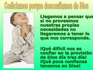 Llegamos a pensar que si no proveemos nuestras propias necesidades no llegaremos a tener lo que nos corresponde.  ¡Qué difícil nos es confiar en la provisión de Dios día tras día! ¡Qué poca confianza tenemos en Dios!   Codiciamos porque desconfiamos de Dios 