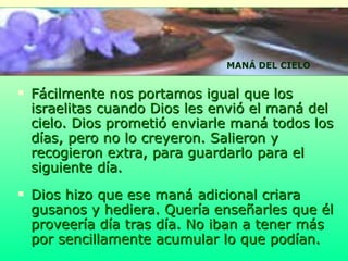 Fácilmente nos portamos igual que los israelitas cuando Dios les envió el maná del cielo. Dios prometió enviarle maná todos los días, pero no lo creyeron. Salieron y recogieron extra, para guardarlo para el siguiente día.  Dios hizo que ese maná adicional criara gusanos y hediera.   Quería enseñarles que él proveería día tras día. No iban a tener más por sencillamente acumular lo que podían.  MANÁ DEL CIELO 