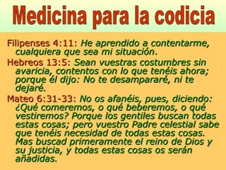 Filipenses 4:11:   He aprendido a contentarme, cualquiera que sea mi situación . Hebreos 13:5:   Sean vuestras costumbres sin avaricia, contentos con lo que tenéis ahora; porque él dijo: No te desampararé, ni te dejaré. Mateo 6:31-33:   No os afanéis, pues, diciendo: ¿Qué comeremos, o qué beberemos, o qué vestiremos? Porque los gentiles buscan todas estas cosas; pero vuestro Padre celestial sabe que tenéis necesidad de todas estas cosas. Mas buscad primeramente el reino de Dios y su justicia, y todas estas cosas os serán añadidas. Medicina para la codicia 