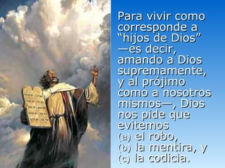 Para vivir como corresponde a “hijos de Dios” —es decir, amando a Dios supremamente, y al prójimo como a nosotros mismos—, Dios nos pide que evitemos  (a)  el robo,  (b)  la mentira, y (c)  la codicia. 