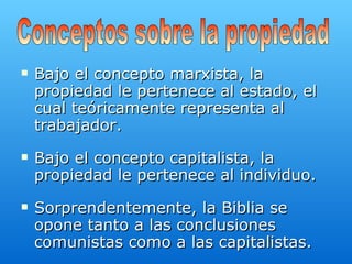 Bajo el concepto marxista, la propiedad le pertenece al estado, el cual teóricamente representa al trabajador.  Bajo el concepto capitalista, la propiedad le pertenece al individuo. Sorprendentemente, la Biblia se opone tanto a las conclusiones comunistas como a las capitalistas.   Conceptos sobre la propiedad 