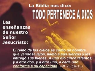 La Biblia nos dice: TODO PERTENECE A DIOS Las enseñanzas de nuestro Señor Jesucristo: El reino de los cielos es como un hombre que yéndose lejos, llamó a sus siervos y les entregó sus bienes. A uno dio cinco talentos, y a otro dos, y a otro uno, a cada uno  conforme a su capacidad …( Mt 25:14-15) 