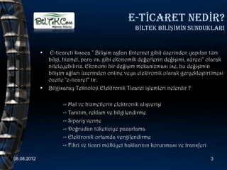 E-TİCARET NEDİR?
                                                     BİLTEK BİLİŞİMİN SUNDUKLARI


             •   E-ticareti kısaca " Bilişim agları (Internet gibi) üzerinden yapılan tüm
                 bilgi, hizmet, para vs. gibi ekonomik değerlerin değişimi, süreci" olarak
                 niteleyebiliriz. Ekonomi bir değişim mekanizması ise, bu değişimin
                 bilişim ağları üzerinden online veya elektronik olarak gerçekleştirilmesi
                 özetle "e-ticaret“ tir.
             •   Bilgisaray Teknoloji Elektronik Ticaret işlemleri nelerdir ?

                      -> Mal ve hizmetlerin elektronik alışverişi
                      -> Tanıtım, reklam ve bilgilendirme
                      -> Sipariş verme
                      -> Doğrudan tüketiciye pazarlama
                      -> Elektronik ortamda vergilendirme
                      -> Fikri ve ticari mülkiyet haklarının korunması ve transferi

08.08.2012                                                                            3
 