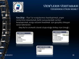 View’lerin Veritabani
                                                    üzerindeki etkisi nedir ?


             Kısa Bilgi : View’ ler sorgularımızı basitleştirmek, erişim
             izinlerimizi düzenlemek, farklı sunuculardaki verileri
             karşılaştırmak, sorgu süresini kısaltmak için gerçekte olmayan
             sanal tablolardır.
                Asp.Net’in otomatik olarak oluşturduğu birkaç view örneği ;




08.08.2012                                                                    50
 