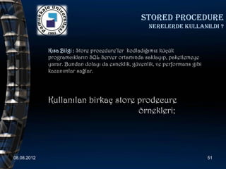 Stored procedure
                                                     nerelerde kullanildi ?


             Kısa Bilgi : Store procedure’ler kodladığımız küçük
             programcıkların SQL Server ortamında saklayıp, paketlemeye
             yarar. Bundan dolayı da esneklik, güvenlik, ve performans gibi
             kazanımlar sağlar.




             Kullanılan birkaç store prodecure
                                     örnekleri;




08.08.2012                                                                    51
 