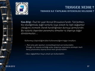 Trigger nedir ?
                                     Trigger ile yapilmak istenenler nelerdir ?



             Kısa Bilgi : Özel bir çeşit Stored Procedure’lerdir. Tek farkları,
             biz istediğimizde değil verilerle veya sistem ile ilgili değişimler
             olduğuna otomatik olarak kendiliğinden devreye girmeleridir.
             Bu nedenle dışarıdan parametre almazlar ve dışarıya değer
             döndürmezler. ..

                Kullanmayı düşündüğüm fakat kullanamadığım trigger örnekleri;

                -> Mail atma gibi işlemleri otomatikleştirmek için kullanılablir.
                  Örneğin, bir sipariş verildiği anda, müşteriye siparişiniz alınmıştır maili
                  Satış yöneticisine sipariş alındı maili gönderilebilir.

                -> Bazı değişiklikleri kayıt etmek için kullanılabilir.




08.08.2012                                                                                      57
 
