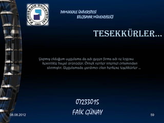 PAMUKKALE ÜNİVERSİTESİ
                                   BİLGİSAYAR MÜHENDİSLİĞİ



                                              teSeKKÜrler…

             Yapmış olduğum uygulama da adı geçen firma adı ve logosu
               kesinlikle hayal ürünüdür. Örnek veriler internet ortamından
                  alınmıştır. Uygulamada yardımcı olan herkese teşekkürler …




                                  07233015
08.08.2012                       FAİK GÜNAY                                    59
 
