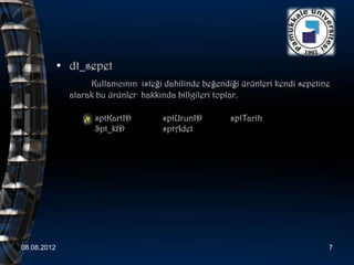 • dt_sepet
                    Kullanıcının isteği dahilinde beğendiği ürünleri kendi sepetine
               atarak bu ürünler hakkında billgileri toplar.

                     sptKartID         sptUrunID        sptTarih
                     Spt_kID           sptAdet




08.08.2012                                                                        7
 