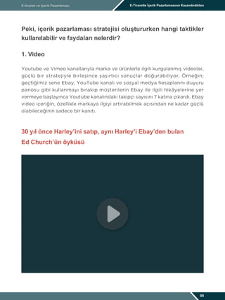 E-ticaret ve İçerik Pazarlaması E-Ticarette İçerik Pazarlamasının Kazandırdıkları
09
Peki, içerik pazarlaması stratejisi oluştururken hangi taktikler
kullanılabilir ve faydaları nelerdir?
1. Video
Youtube ve Vimeo kanallarıyla marka ve ürünlerle ilgili kurgulanmış videolar,
güçlü bir stratejiyle birleşince şaşırtıcı sonuçlar doğurabiliyor. Örneğin;
geçtiğimiz sene Ebay, YouTube kanalı ve sosyal medya hesaplarını duyuru
panosu gibi kullanmayı bırakıp müşterilerin Ebay ile ilgili hikâyelerine yer
vermeye başlayınca Youtube kanalındaki takipçi sayısını 7 katına çıkardı. Ebay
video içeriğin, özellikle markaya ilgiyi artırabilmek açısından ne kadar güçlü
olabileceğinin sadece bir kanıtı.
30 yıl önce Harley’ini satıp, aynı Harley’i Ebay’den bulan
Ed Church’ün öyküsü
 