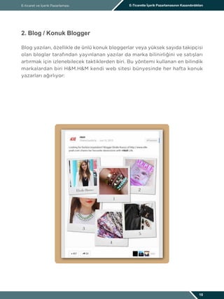 E-ticaret ve İçerik Pazarlaması E-Ticarette İçerik Pazarlamasının Kazandırdıkları
10
2. Blog / Konuk Blogger
Blog yazıları, özellikle de ünlü konuk bloggerlar veya yüksek sayıda takipçisi
olan bloglar tarafından yayınlanan yazılar da marka bilinirliğini ve satışları
artırmak için izlenebilecek taktiklerden biri. Bu yöntemi kullanan en bilindik
markalardan biri H&M.H&M kendi web sitesi bünyesinde her hafta konuk
yazarları ağırlıyor:
 