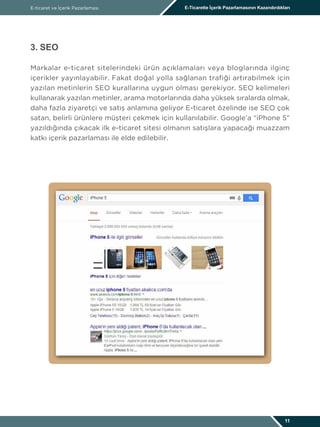 E-ticaret ve İçerik Pazarlaması E-Ticarette İçerik Pazarlamasının Kazandırdıkları
11
3. SEO
Markalar e-ticaret sitelerindeki ürün açıklamaları veya bloglarında ilginç
içerikler yayınlayabilir. Fakat doğal yolla sağlanan trafiği artırabilmek için
yazılan metinlerin SEO kurallarına uygun olması gerekiyor. SEO kelimeleri
kullanarak yazılan metinler, arama motorlarında daha yüksek sıralarda olmak,
daha fazla ziyaretçi ve satış anlamına geliyor E-ticaret özelinde ise SEO çok
satan, belirli ürünlere müşteri çekmek için kullanılabilir. Google’a “iPhone 5”
yazıldığında çıkacak ilk e-ticaret sitesi olmanın satışlara yapacağı muazzam
katkı içerik pazarlaması ile elde edilebilir.
 