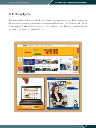 E-ticaret ve İçerik Pazarlaması E-Ticarette İçerik Pazarlamasının Kazandırdıkları
13
5. Editorial İçerik
Popüler web siteleri ve içerik portallarında yayınlanan içerikler de marka
bilincini artırma ve yayma açısından faydalı taktiklerden biri. Buna örnek olarak
Zaytung’un Turkcell, Hepsiburada’nın bobiler.org ve Pegasus’un Onedio ile
yaptığı iş birlikleri gösterilebilir. (3)
 
