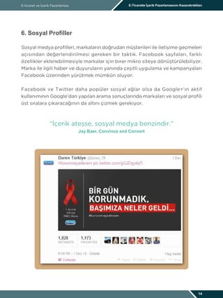 E-ticaret ve İçerik Pazarlaması E-Ticarette İçerik Pazarlamasının Kazandırdıkları
14
6. Sosyal Profiller
Sosyal medya profilleri, markaların doğrudan müşterileri ile iletişime geçmeleri
açısından değerlendirilmesi gereken bir taktik. Facebook sayfaları, farklı
özellikler eklenebilmesiyle markalar için birer mikro siteye dönüştürülebiliyor.
Marka ile ilgili haber ve duyuruların yanında çeşitli uygulama ve kampanyaları
Facebook üzerinden yürütmek mümkün oluyor.
Facebook ve Twitter daha popüler sosyal ağlar olsa da Google+’ın aktif
kullanımının Google’dan yapılan arama sonuçlarında markaları ve sosyal profili
üst sıralara çıkaracağının da altını çizmek gerekiyor.
“İçerik ateşse, sosyal medya benzindir.”
Jay Baer, Convince and Convert
 