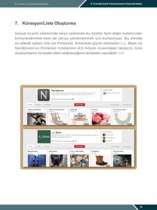 E-ticaret ve İçerik Pazarlaması E-Ticarette İçerik Pazarlamasının Kazandırdıkları
15
7.	 Kürasyon/Liste Oluşturma
Sosyal ticaret sitelerinde sıkça rastlanan bu özellik hem diğer kullanıcıları
bilinçlendirmek hem de satışa yönlendirmek için kullanılıyor. Bu alanda
en dikkat çeken site ise Pinterest. Amerikalı giyim markaları L.L. Bean ve
Nordstrom’un Pinterest listelerinin 4,5 milyon civarındaki takipçisi, liste
oluşturmanın ne kadar etkili olabileceğinin örnekleri sayılabilir. (4)
 
