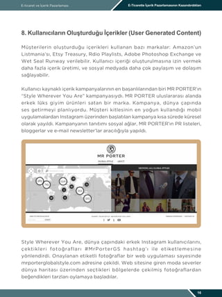 E-ticaret ve İçerik Pazarlaması E-Ticarette İçerik Pazarlamasının Kazandırdıkları
16
8. Kullanıcıların Oluşturduğu İçerikler (User Generated Content)
Müşterilerin oluşturduğu içerikleri kullanan bazı markalar: Amazon’un
Listmania’sı, Etsy Treasury, Rdio Playlists, Adobe Photoshop Exchange ve
Wet Seal Runway verilebilir. Kullanıcı içeriği oluşturulmasına izin vermek
daha fazla içerik üretimi, ve sosyal medyada daha çok paylaşım ve dolaşım
sağlayabilir.
Kullanıcı kaynaklı içerik kampanyalarının en başarılılarından biri MR PORTER’ın
“Style Wherever You Are” kampanyasıydı. MR PORTER uluslararası alanda
erkek lüks giyim ürünleri satan bir marka. Kampanya, dünya çapında
ses getirmeyi planlıyordu. Müşteri kitlesinin en yoğun kullandığı mobil
uygulamalardan Instagram üzerinden başlatılan kampanya kısa sürede küresel
olarak yayıldı. Kampanyanın tanıtımı sosyal ağlar, MR PORTER’ın PR listeleri,
bloggerlar ve e-mail newsletter’lar aracılığıyla yapıldı.
Style Wherever You Are, dünya çapındaki erkek Instagram kullanıcılarını,
çektikleri fotoğrafları #MrPorterGS hashtag’ı ile etiketlemesine
yönlendirdi. Onaylanan etiketli fotoğraflar bir web uygulaması sayesinde
mrporterglobalstyle.com adresine çekildi. Web sitesine giren moda severler
dünya haritası üzerinden seçtikleri bölgelerde çekilmiş fotoğraflardan
beğendikleri tarzları oylamaya başladılar.
 