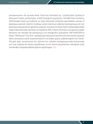 E-ticaret ve İçerik Pazarlaması E-Ticarette İçerik Pazarlamasının Kazandırdıkları
17
Kampanyanın ilk ayında New York’tan Mumbai’ye, Londra’dan Sydney’e
dünyanın farklı yerlerinden 4.032 fotoğraf paylaşıldı. 115.698 tekil kullanıcı
200 binden fazla oy kullandı ve web sitesinde ortalama geçirdikleri zaman 3
dakikaya yakındı. Katılım markayı zaten memnun ederken kampanyayı bir üst
aşamaya taşıyacak bir gelişme yaşandı. Arsenal ve West Ham United gibi köklü
İngiliz takımlarında oynamış ve İngiltere Milli Takımı formasını da giymiş futbol
efsanesi Ian Wright da kampanya için fotoğrafını gönderdi. MR PORTER’ın
Style “Wherever You Are” kampanyası dünyaca tanınmış birinin kendi rızasıyla
dahil olmasıyla içerik pazarlamasının ne kadar güçlü olabileceğinin bir kanıtı.
Wright gibi uluslararası bir şöhreti bir reklam kampanyasında kullanmak
için çok yüksek bir bütçe gerekirken iyi bir içerik pazarlaması taktiğiyle ünlü
isimlerden faydalanılabileceğinin göstergesi. (5)
 