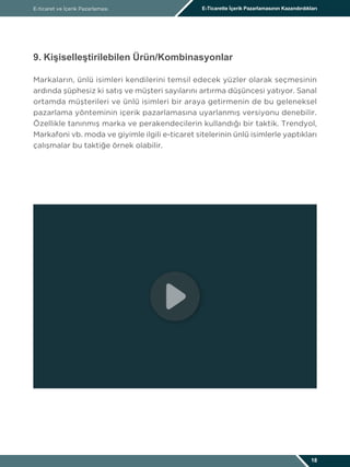 E-ticaret ve İçerik Pazarlaması E-Ticarette İçerik Pazarlamasının Kazandırdıkları
18
9. Kişiselleştirilebilen Ürün/Kombinasyonlar
Markaların, ünlü isimleri kendilerini temsil edecek yüzler olarak seçmesinin
ardında şüphesiz ki satış ve müşteri sayılarını artırma düşüncesi yatıyor. Sanal
ortamda müşterileri ve ünlü isimleri bir araya getirmenin de bu geleneksel
pazarlama yönteminin içerik pazarlamasına uyarlanmış versiyonu denebilir.
Özellikle tanınmış marka ve perakendecilerin kullandığı bir taktik. Trendyol,
Markafoni vb. moda ve giyimle ilgili e-ticaret sitelerinin ünlü isimlerle yaptıkları
çalışmalar bu taktiğe örnek olabilir.
 